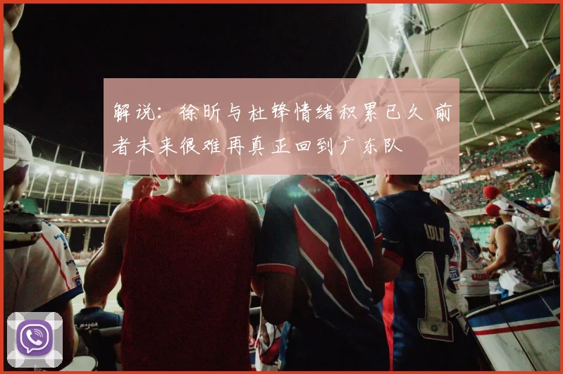 解说：徐昕与杜锋情绪积累已久 前者未来很难再真正回到广东队