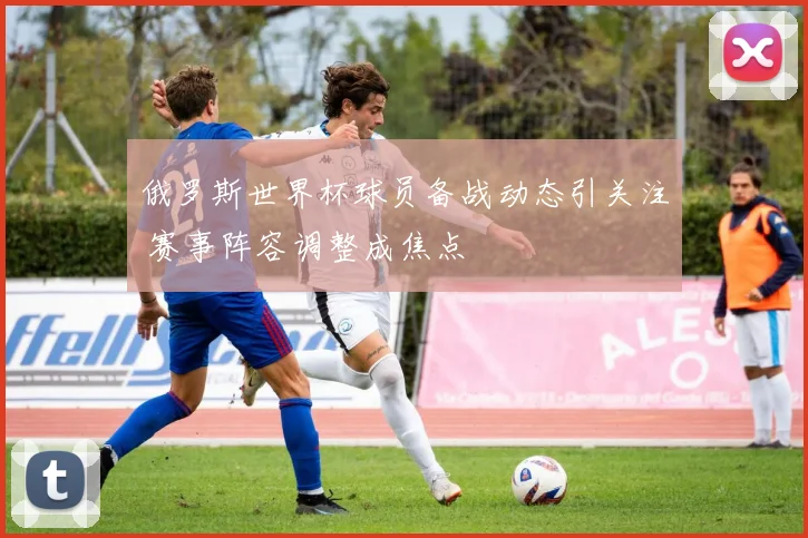 俄罗斯世界杯球员备战动态引关注 赛事阵容调整成焦点