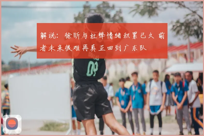 解说:徐昕与杜锋情绪积累已久 前者未来很难再真正回到广东队