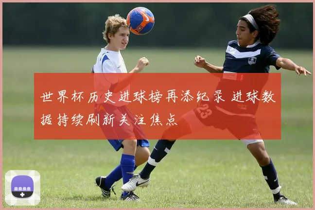 世界杯历史进球榜再添纪录 进球数据持续刷新关注焦点