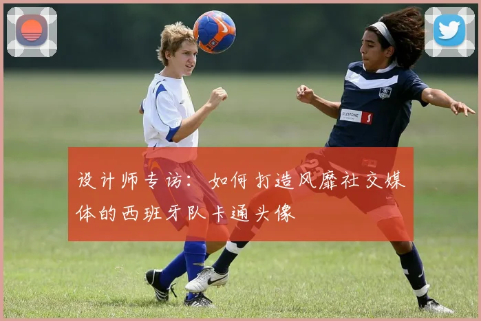 设计师专访:如何打造风靡社交媒体的西班牙队卡通头像