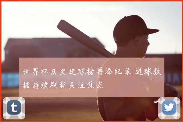 世界杯历史进球榜再添纪录 进球数据持续刷新关注焦点