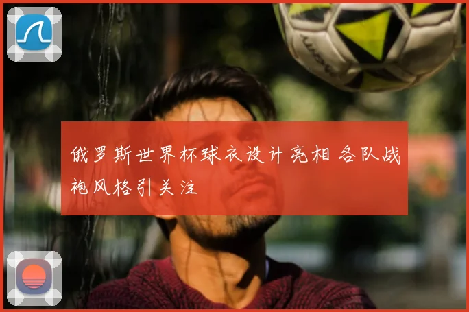 俄罗斯世界杯球衣设计亮相 各队战袍风格引关注