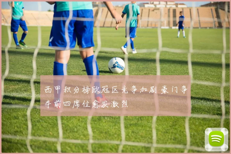 西甲积分榜欧冠区竞争加剧 豪门争夺前四席位愈发激烈