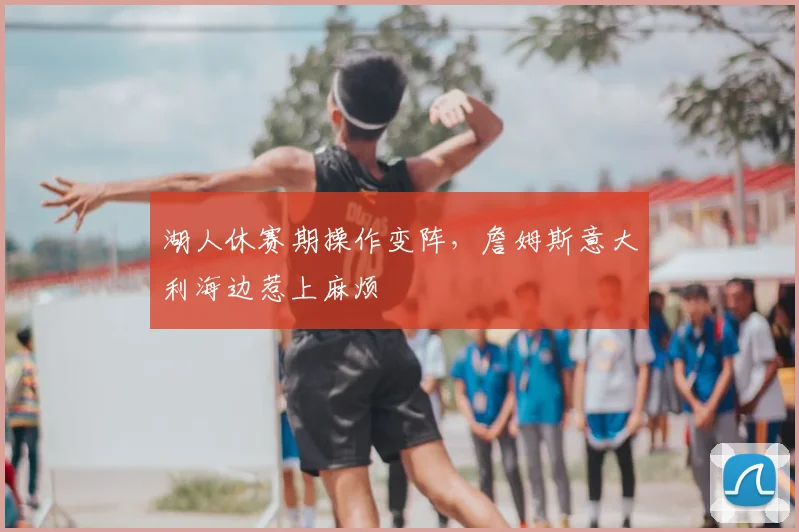 湖人休赛期操作变阵,詹姆斯意大利海边惹上麻烦